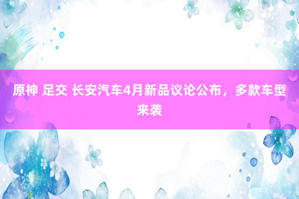 原神 足交 长安汽车4月新品议论公布，多款车型来袭