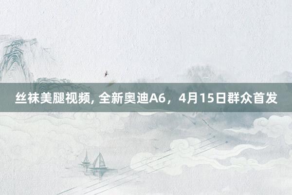 丝袜美腿视频， 全新奥迪A6，4月15日群众首发