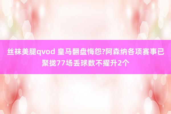 丝袜美腿qvod 皇马翻盘悔怨?阿森纳各项赛事已聚拢77场丢球数不擢升2个