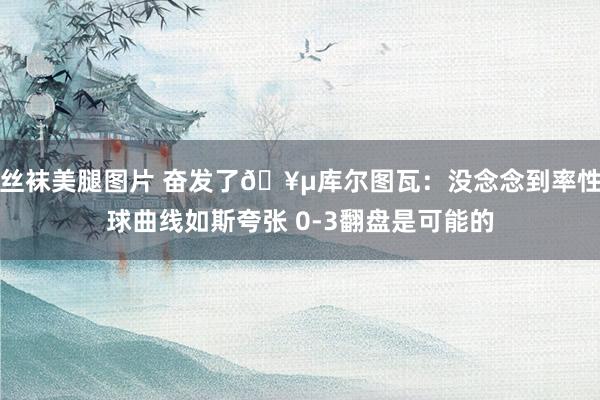 丝袜美腿图片 奋发了🥵库尔图瓦：没念念到率性球曲线如斯夸张 0-3翻盘是可能的