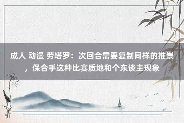 成人 动漫 劳塔罗：次回合需要复制同样的推崇，保合手这种比赛质地和个东谈主现象
