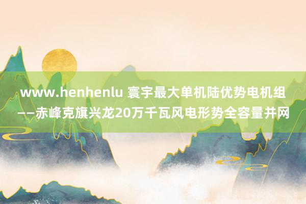 www.henhenlu 寰宇最大单机陆优势电机组——赤峰克旗兴龙20万千瓦风电形势全容量并网
