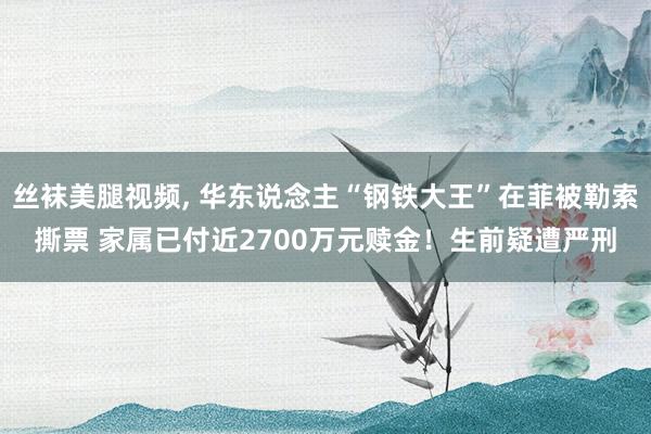 丝袜美腿视频， 华东说念主“钢铁大王”在菲被勒索撕票 家属已付近2700万元赎金！生前疑遭严刑