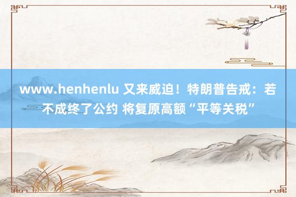 www.henhenlu 又来威迫！特朗普告戒：若不成终了公约 将复原高额“平等关税”