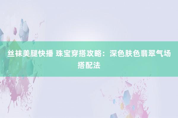 丝袜美腿快播 珠宝穿搭攻略：深色肤色翡翠气场搭配法