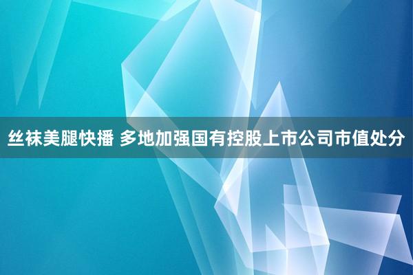 丝袜美腿快播 多地加强国有控股上市公司市值处分