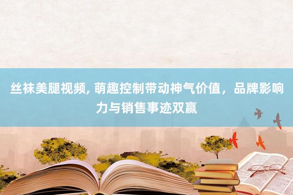 丝袜美腿视频， 萌趣控制带动神气价值，品牌影响力与销售事迹双赢