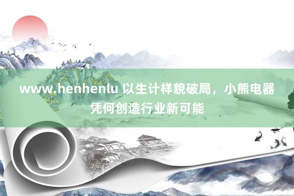 www.henhenlu 以生计样貌破局，小熊电器凭何创造行业新可能