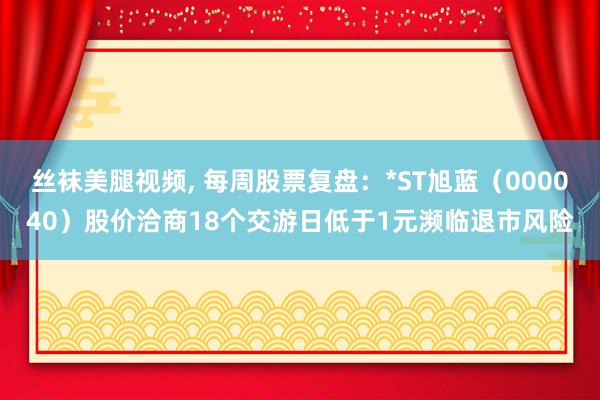 丝袜美腿视频， 每周股票复盘：*ST旭蓝（000040）股价洽商18个交游日低于1元濒临退市风险