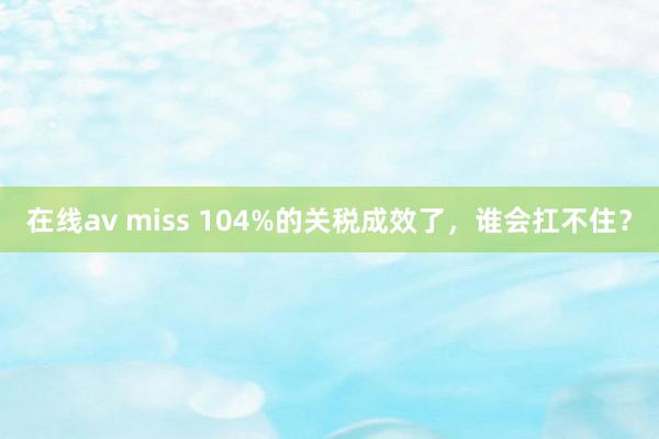 在线av miss 104%的关税成效了，谁会扛不住？