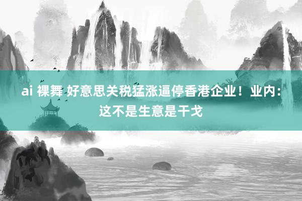 ai 裸舞 好意思关税猛涨逼停香港企业！业内：这不是生意是干戈