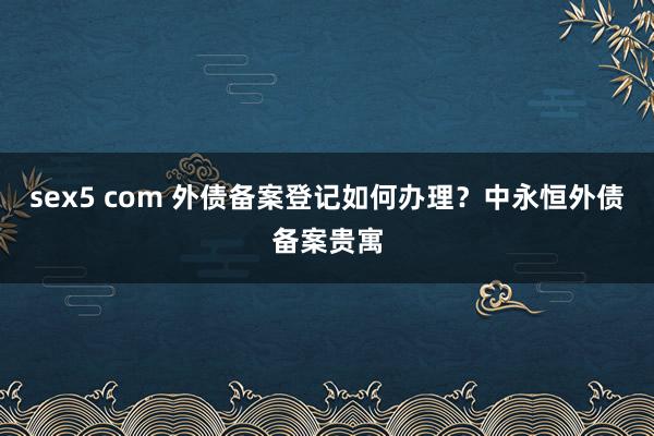 sex5 com 外债备案登记如何办理？中永恒外债备案贵寓