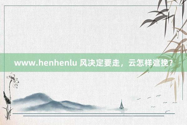 www.henhenlu 风决定要走，云怎样遮挽？