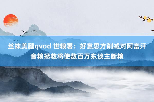 丝袜美腿qvod 世粮署：好意思方削减对阿富汗食粮拯救将使数百万东谈主断粮
