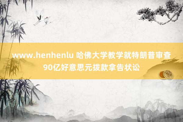 www.henhenlu 哈佛大学教学就特朗普审查90亿好意思元拨款拿告状讼