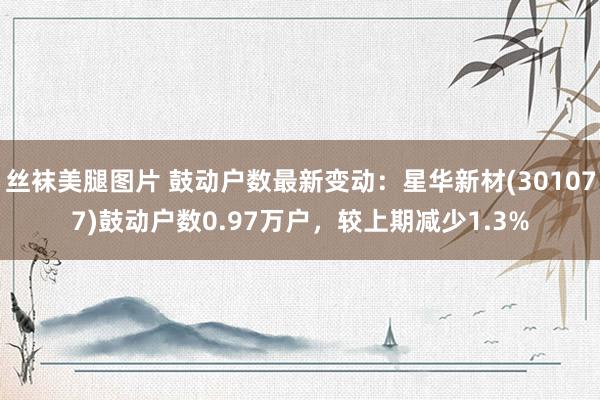 丝袜美腿图片 鼓动户数最新变动：星华新材(301077)鼓动户数0.97万户，较上期减少1.3%