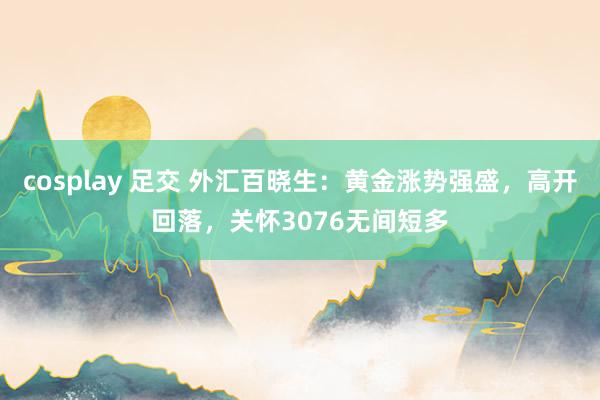 cosplay 足交 外汇百晓生：黄金涨势强盛，高开回落，关怀3076无间短多