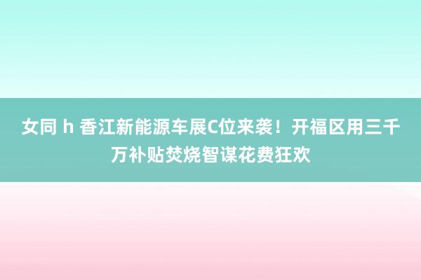 女同 h 香江新能源车展C位来袭！开福区用三千万补贴焚烧智谋花费狂欢