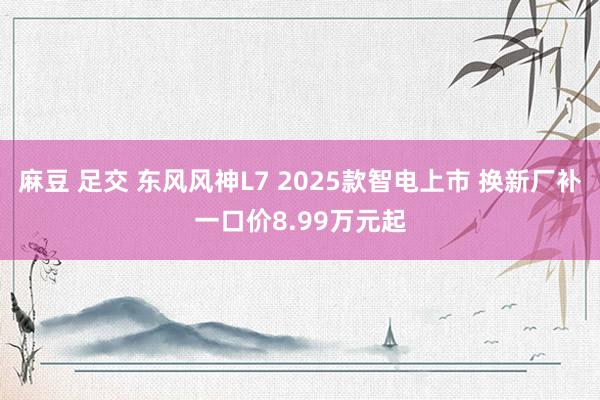 麻豆 足交 东风风神L7 2025款智电上市 换新厂补一口价8.99万元起