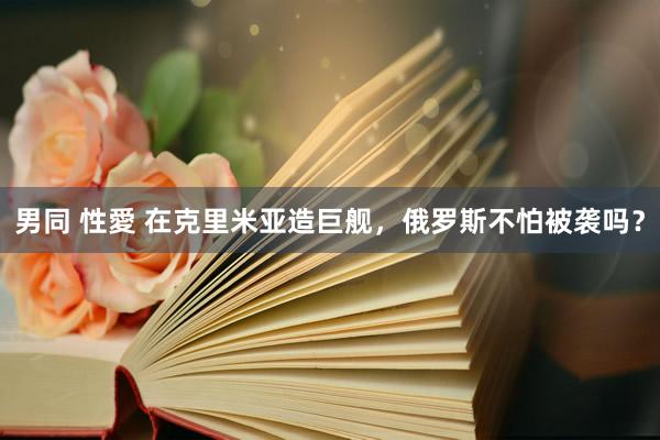 男同 性愛 在克里米亚造巨舰，俄罗斯不怕被袭吗？