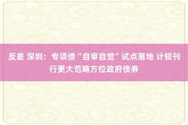 反差 深圳：专项债“自审自觉”试点落地 计较刊行更大范畴方位政府债券