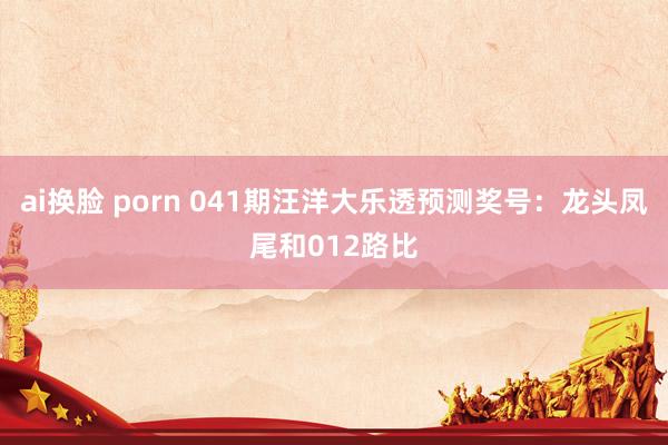 ai换脸 porn 041期汪洋大乐透预测奖号：龙头凤尾和012路比