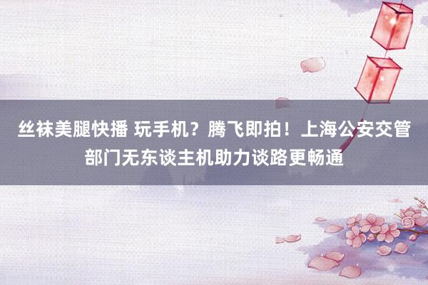 丝袜美腿快播 玩手机？腾飞即拍！上海公安交管部门无东谈主机助力谈路更畅通