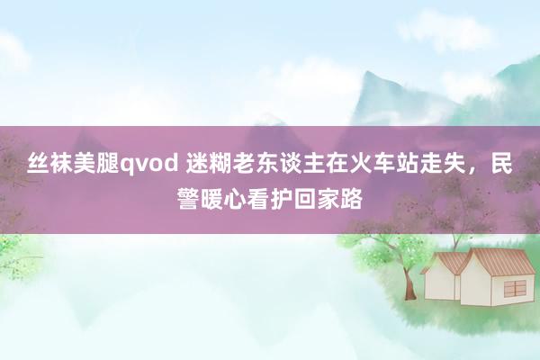 丝袜美腿qvod 迷糊老东谈主在火车站走失，民警暖心看护回家路