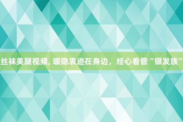 丝袜美腿视频， 暖隐衷迹在身边，经心看管“银发族”