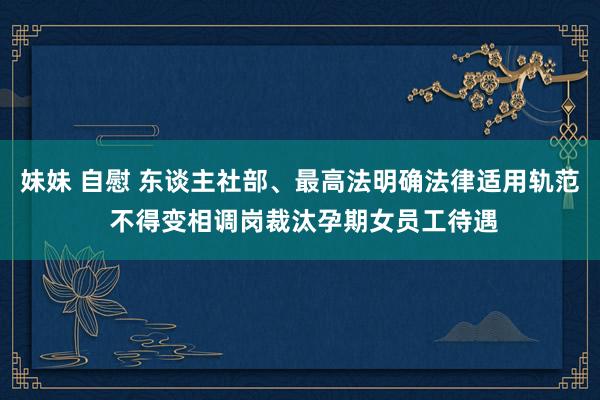 妹妹 自慰 东谈主社部、最高法明确法律适用轨范 不得变相调岗裁汰孕期女员工待遇