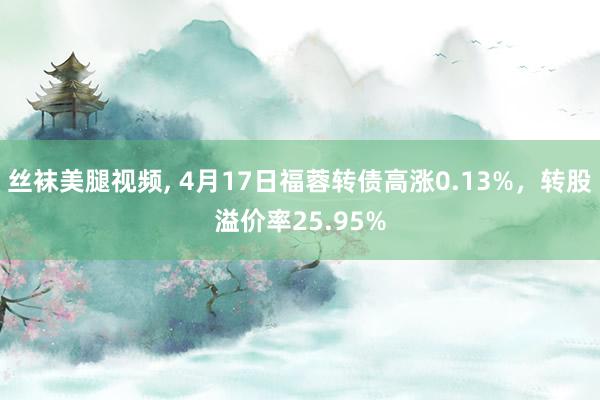 丝袜美腿视频， 4月17日福蓉转债高涨0.13%，转股溢价率25.95%
