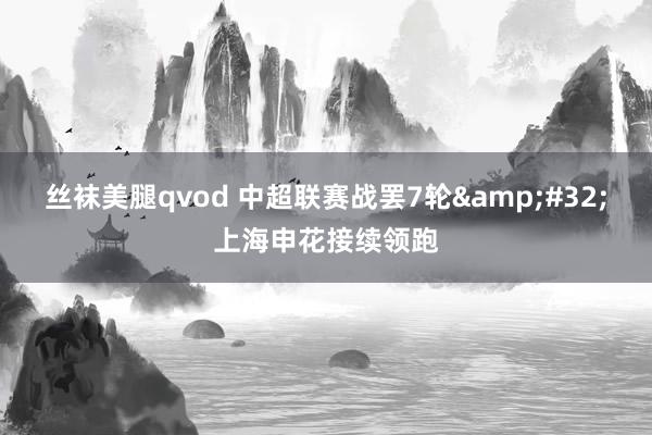 丝袜美腿qvod 中超联赛战罢7轮&#32;上海申花接续领跑
