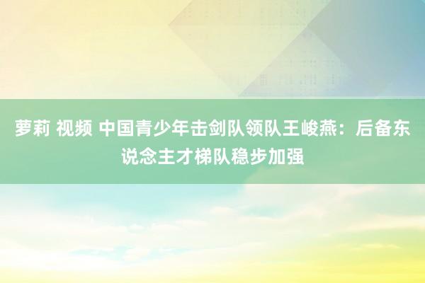 萝莉 视频 中国青少年击剑队领队王峻燕：后备东说念主才梯队稳步加强