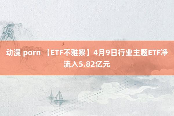 动漫 porn 【ETF不雅察】4月9日行业主题ETF净流入5.82亿元