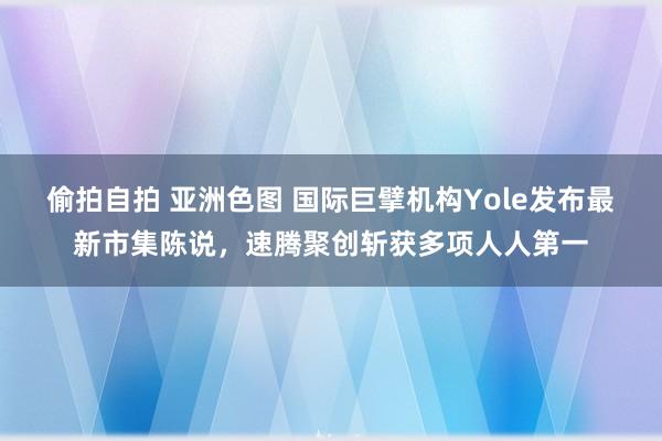 偷拍自拍 亚洲色图 国际巨擘机构Yole发布最新市集陈说，速腾聚创斩获多项人人第一