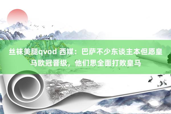 丝袜美腿qvod 西媒：巴萨不少东谈主本但愿皇马欧冠晋级，他们思全面打败皇马