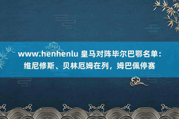 www.henhenlu 皇马对阵毕尔巴鄂名单：维尼修斯、贝林厄姆在列，姆巴佩停赛