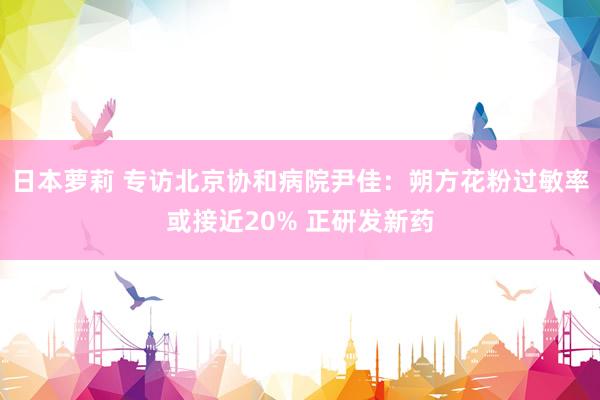 日本萝莉 专访北京协和病院尹佳：朔方花粉过敏率或接近20% 正研发新药