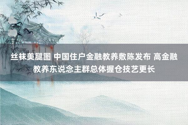 丝袜美腿图 中国住户金融教养敷陈发布 高金融教养东说念主群总体握仓技艺更长
