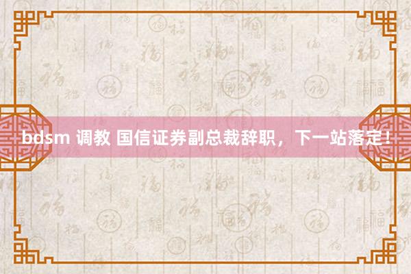 bdsm 调教 国信证券副总裁辞职，下一站落定！