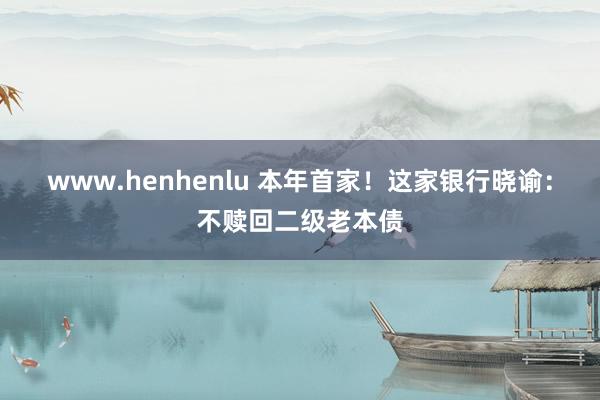 www.henhenlu 本年首家！这家银行晓谕：不赎回二级老本债