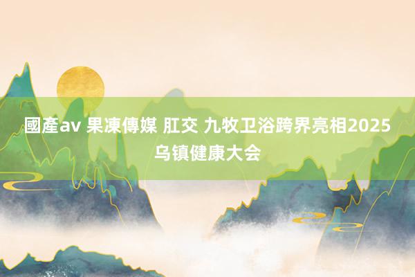 國產av 果凍傳媒 肛交 九牧卫浴跨界亮相2025乌镇健康大会