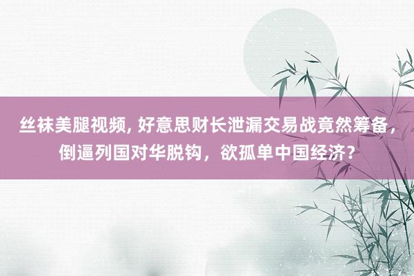 丝袜美腿视频， 好意思财长泄漏交易战竟然筹备，倒逼列国对华脱钩，欲孤单中国经济？