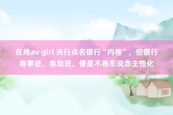 在线av girl 央行点名银行“内卷”，但银行卷事迹，卷加班，便是不卷东说念主性化