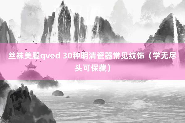 丝袜美腿qvod 30种明清瓷器常见纹饰（学无尽头可保藏）