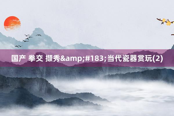 国产 拳交 撷秀&#183;当代瓷器赏玩(2)