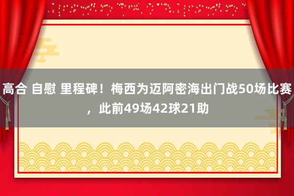 高合 自慰 里程碑！梅西为迈阿密海出门战50场比赛，此前49场42球21助