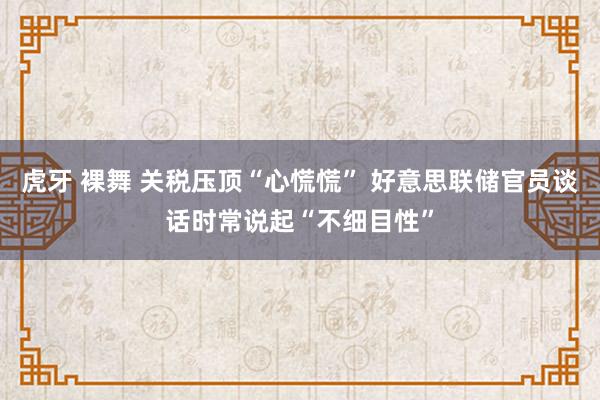 虎牙 裸舞 关税压顶“心慌慌” 好意思联储官员谈话时常说起“不细目性”