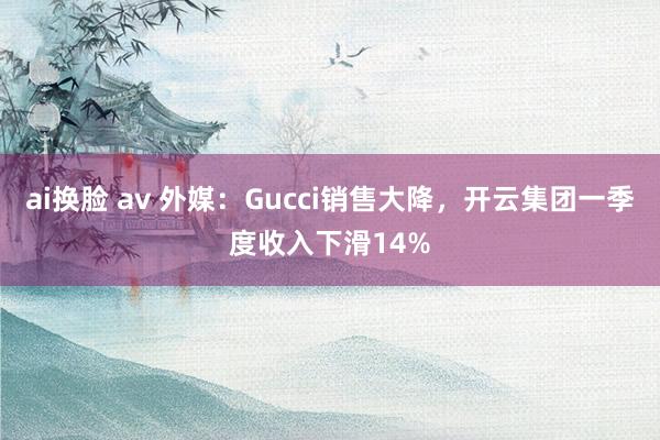 ai换脸 av 外媒：Gucci销售大降，开云集团一季度收入下滑14%