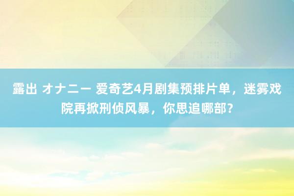 露出 オナニー 爱奇艺4月剧集预排片单，迷雾戏院再掀刑侦风暴，你思追哪部？